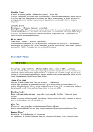 D O C U M E N T A I R E S


       SOCIETE


Guadeloupe : temps incertains. Ŕ (Autrement hors-série.
Monde, n° 123). - Autrement
Au-delà des réalités politiques, économiques, linguistiques ou raciales, une
approche qui se veut sensible, voire sensitive de l'archipel, une aventure
impressionniste au fil des plumes, des souvenirs, des rages, des joies et des
douleurs de ceux qui se sont exprimés dans cet ouvrage : Simonne Henry-
Valmore, Dominique Berthet, Maryse Condé, Jacques Laplaine, Daniel
Picouly, Marie N'Diaye.

Abdou N'tro, Madi
Mayotte, le 101e département français : et après ? -
L'Harmattan
L'auteur étudie le processus de départementalisation de l'île de Mayotte,
depuis la résolution d'avril 2008 jusqu'au référendum de mars 2009 et à sa
mise en place effective le 31 mars 2011. L'ouvrage propose une lecture
dialectique de la période et interroge les politiques locales sur le devenir de l'île.

Desplan, Fabrice
Entre espérance et désespérance : pour enfin comprendre les Antilles. - Empreinte temps présent
Enquête sociologique sur l'histoire sociale et politique et l'identité collective des Antilles françaises, les relations entre
les territoires d'outre-mer et la métropole, etc.

Jégo, Yves
15 mois et 5 jours entre faux gentils et vrais méchants. - Grasset
L'ancien secrétaire d'Etat à l'Outre-mer relate son expérience au sein du
gouvernement de François Fillon.

Leguen, Marcel
Histoire de l'île de la Réunion. - L'Harmattan
Les grands heures de l'histoire réunionnaise, les grands évènements politiques
et sociaux et l'histoire cachée.

Mathieu, Jean-Luc
La Nouvelle-Calédonie. Ŕ (Que sais-je ?, n° 2515). - PUF
Dans les années qui viennent, se jouera l'avenir du caillou dont la population
devra opter, en 1998, entre le maintien dans la République, ou l'indépendance,
sous le nom de Kanaky.

Pitoiset, Anne
Nouvelle-Calédonie : horizons pacifiques. Ŕ (Autrement hors-série. Monde, n° 114). - Autrement
Regards croisés et originaux sur la Nouvelle-Calédonie. Pour mieux connaître Nouméa, les Canaques, Wallisiens et
autres Océaniens, la brousse, pays agricole et minier peuplé d'éleveurs isolés, de Canaques regroupés en tribus,
dépositaires d'une authenticité qui fonde l'imaginaire de ce pays.

Vidal, Jacques
Grotte d'Ouvéa, la libération des otages : sorti du devoir de réserve, le général Vidal parle enfin
des évènements qui ont eu lieu pendant la prise d'otages d'Ouvéa en 1988. Ŕ (Zone interdite). -
Volum éditions
 