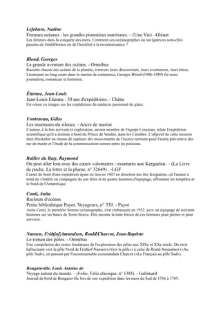 Blond, Georges
La grande aventure des océans. - Omnibus
Raconte chacun des océans de la planète, à travers leurs découvreurs, leurs aventuriers, leurs héros. Lieutenant au
long cours dans la marine de commerce, Georges Blond (1906-1989) fut aussi journaliste, romancier et historien.

Étienne, Jean-Louis
Jean-Louis Etienne : 30 ans d'expéditions. - Chêne
Un retour en images sur les expéditions du médecin passionné de glace.

Fonteneau, Gilles
Les murmures du silence. - Ancre de marine
L'auteur, à la fois écrivain et explorateur, ancien membre de l'équipe Cousteau, relate l'expédition scientifique qu'il a
réalisée à bord du Prince de Vendée, dans les Caraïbes. L'objectif de cette mission était d'installer un réseau de
capteurs des mouvements de l'écorce terrestre pour l'alerte préventive des raz de marée et l'étude de la
communication sonore entre les poissons.

Rallier du Baty, Raymond
On peut aller loin avec des cœurs volontaires : aventures aux Kerguelen. Ŕ (Le Livre de poche. La
lettre et la plume, n° 32649) . -LGF
Carnet de bord d'une expédition ayant eu lieu en 1907 en direction des îles Kerguelen, où l'auteur a tenté de s'établir
en compagnie de son frère et de quatre hommes d'équipage, affrontant les tempêtes et le froid de l'Antarctique.

Conti, Anita
Racleurs d'océans
Petite bibliothèque Payot. Voyageurs, n° 339. - Payot
Anita Conti, la première femme océanographe, s'est embarquée en 1952,
avec un équipage de soixante hommes sur les bancs de Terre-Neuve. Elle
raconte la lutte féroce de ces hommes pour pêcher et pour survivre.

Nansen, Fridtjof|Amundsen, Roald|Charcot, Jean-
Baptiste
Le roman des pôles. - Omnibus
Une compilation des textes fondateurs de l'exploration des pôles aux
XIXe et XXe siècle. Du récit hallucinant vers le pôle Nord de Fridtjof
Nansen («Vers le pôle») à celui de Roald Amundsen («Au pôle Sud»), en
passant par l'incontournable commandant Charcot («Le Français au pôle
Sud»).

Bougainville, Louis Antoine de
Voyage autour du monde. Ŕ (Folio. Folio classique, n° 1385).
- Gallimard
Journal de bord de Bougainville lors de son expédition dans les mers du
Sud de 1766 à 1769.



La Pérouse, Jean-François de Galaud (comte de)
Voyage autour du monde sur l'Astrolabe et la Boussole : 1785-1788. Ŕ (La Découverte poche.
Littérature et voyages, n° 40). - La Découverte
L'importance du récit du dernier voyage de La Pérouse vient de ce qu'il clôt définitivement une époque : il se
présente comme une véritable expédition scientifique, tant par le matériel très élaboré que par le haut niveau de
l'équipe de savants qu'elle embarque.
 