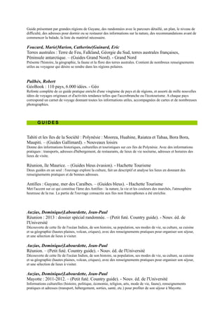 Donne des informations historiques, culturelles et touristiques sur ces îles de Polynésie. Avec des informations
pratiques : transports, adresses d'hébergement, de restaurants, de lieux de vie nocturne, adresses et horaires des lieux
de visite.

Réunion, île Maurice. Ŕ (Guides bleus évasion). - Hachette Tourisme
Deux guides en un seul : l'ouvrage explore la culture, fait un descriptif et analyse les lieux en donnant des
renseignements pratiques et de bonnes adresses.

Antilles : Guyane, mer des Caraïbes. Ŕ (Guides bleus). - Hachette
Tourisme
Met l'accent sur ce qui constitue l'âme des Antilles : la nature, la vie et les
couleurs des marchés, l'atmosphère heureuse de la rue. La partie de l'ouvrage
consacrée aux îles non francophones a été enrichie.



Auzias, Dominique|Labourdette, Jean-Paul
Réunion : 2013 : dossier spécial randonnée. Ŕ (Petit futé. Country
guide). - Nouv. éd. de l'Université
Découverte de cette île de l'océan Indien, de son histoire, sa population, ses
modes de vie, sa culture, sa cuisine et sa géographie (hautes plaines, volcan,
criques), avec des renseignements pratiques pour organiser son séjour, et une
sélection de lieux à visiter.

Auzias, Dominique|Labourdette, Jean-Paul
Réunion. Ŕ (Petit futé. Country guide). - Nouv. éd. de l'Université
Découverte de cette île de l'océan Indien, de son histoire, sa population, ses modes de vie, sa culture, sa cuisine et sa
géographie (hautes plaines, volcan, criques), avec des renseignements pratiques pour organiser son séjour, et une
sélection de lieux à visiter.

Auzias, Dominique|Labourdette, Jean-Paul
Mayotte : 2011-2012. Ŕ (Petit futé. Country guide). - Nouv. éd. de l'Université
Informations culturelles (histoire, politique, économie, religion, arts, mode de vie, faune), renseignements pratiques et
adresses (transport, hébergement, sorties, santé, etc.) pour profiter de son séjour à Mayotte.

Carillet, Jean-Bernard
Tahiti et la Polynésie française. Ŕ (Guide de voyage). - Lonely planet
La couverture intégrale de tous les archipels, des îles les plus connues aux îles les plus secrètes. La couverture
complète des activités sportives (voile, surf, randonnée pédestre ou équestre). Des sections thématiques sont
consacrées à la culture et aux traditions : tatouage, archéologie, perles, etc. Avec des adresses de logement pour tous
les budgets.

Carillet, Jean-Bernard
Tahiti et la Polynésie française. Ŕ (Guide de voyage). - Lonely planet
Présentation des 5 archipels (Société, Marquises, Tuamotu, Australes et Gambier) et des liaisons inter-îles, des
activités sportives (voile, surf, randonnée pédestre ou équestre). Des sections thématiques sont consacrées à la
culture et aux traditions : tatouage, archéologie, perles, etc. Avec des adresses de logement pour tous les budgets.

English, Christian|Thibaud, Frédéric
Guyane. Ŕ (Guides Arthaud. Objectif aventure). - Arthaud
Un guide pour préparer son voyage en Guyane et découvrir les itinéraires en forêt, les écosystèmes amazoniens, les
plages, les villes de Cayenne et de Kourou, la diversité ethnique et le carnaval. Propose une sélection d'adresses
commentées, des renseignements pratiques pour organiser son séjour et des itinéraires pour randonner en forêt et
découvrir les fleuves et les îles.

Gloaguen, Philippe
Guadeloupe : les Saintes, Marie-Galante, la Désirade, Saint-Martin, Saint-Barthélemy : 2012. Ŕ (Le
guide du routard). - Hachette Tourisme
 