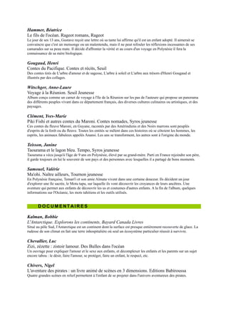 DOCUMENTAIRES


Kalman, Bobbie
L'Antarctique. Explorons les continents, Bayard Canada Livres
Situé au pôle Sud, l'Antarctique est un continent dont la surface est presque entièrement recouverte de glace. La
rudesse de son climat en fait une terre inhospitalière où seul un écosystème particulier réussit à survivre.

Chevallier, Luc
Zizi, zézette : zistoir lamour. Des Bulles dans l'océan
Un ouvrage pour expliquer l'amour et le sexe aux enfants, et décomplexer les enfants et les parents sur un sujet
encore tabou : le désir, faire l'amour, se protéger, faire un enfant, le respect, etc.

Chivers, Nigel
L'aventure des pirates : un livre animé de scènes en 3 dimensions. Editions Babiroussa
Quatre grandes scènes en relief permettent à l'enfant de se projeter dans l'univers aventureux des pirates.

Houbre, Gilbert
La tortue. Mes premières découvertes, Gallimard-Jeunesse
Tortue, sors de ta carapace! Escargot, rentre dans ta coquille! Voyons naître et grandir des tortues de mer,
découvrons les secrets de l'escargot et d'autres créatures dont la maison est sur le dos.

Bergeret, Raphaëlle
Le tour du monde par les îles, Vol.2, Enfants des
Caraïbes : de la Guyane à Panama. Gallimard-
Jeunesse
Dix jeunes venus de tous les pays, embarqués pour un tour du
monde par les îles, à bord de la Fleur de Lampaul. A travers
mers et océans, ils naviguent vers des îles de toutes cultures pour
y partager la vie des enfants de l'an 2000.

Woodward, John
Atlas des océans. Gallimard-Jeunesse
Cartographie en 3D présentant les cinq océans, la faune et la
flore qui les peuplent, les dorsales actives et les fosses
vertigineuses, les activités maritimes des hommes. Des pages
transparentes permettent de découvrir de manière vivante les
phénomènes océaniques : les différents niveaux de profondeur,
les variations de la banquise, la propagation d'un tsunami, la
formation des atolls, etc.

Collectif
Des Français comme moi. Gallimard-Jeunesse
Quarante-six enfants témoignent et nous ouvrent leur porte. Ils viennent des quatre coins de l'horizon, car la France,
ce n'est pas que l'Hexagone : la Martinique, la Guadeloupe, la Réunion, Saint-Pierre-et-Miquelon, la Guyane, la
Nouvelle-Calédonie, la Polynésie, autant de façons de vivre à découvrir.

Bergeret, Raphaëlle
Le tour du monde par les îles, Vol.4, Enfants d'Océanie : de Nouvelle-Calédonie en Australie.
Gallimard-Jeunesse
Dix jeunes venus de tous les pays, embarqués pour un tour du monde par les îles, à bord de la Fleur de Lampaul. A
travers mers et océans, ils naviguent vers des îles de toutes cultures pour y partager la vie des enfants de l'an 2000.

Mettler, René
Le pingouin. Mes premières découvertes, Gallimard-Jeunesse
 