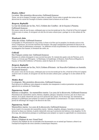 Pour découvrir la différence entre pingouin et manchot, des transparents à soulever permettent une première
approche de ces animaux de l'Antarctique.

Papastavrou, Vassili
Baleines et dauphins : les mammifères marins. Les yeux de la découverte, Gallimard-Jeunesse
Présentation des mammifères marins, baleines, dauphins, phoques, lamantins et morses, puis de la chasse aux
baleines, de la pêche industrielle ainsi que de la protection des cétacés. En fin d'ouvrage, des informations pratiques
et synthétiques pour préparer un exposé ou approfondir ses connaissances. Un espace internet dédié permet de
télécharger des images et de découvrir des liens.

Papastavrou, Vassili
Mammifères marins. Les yeux de la découverte, Gallimard-Jeunesse
Invite à partir à la rencontre des mammifères marins : baleines, dauphins, phoques, lamantins et morses, puis
présente la chasse aux baleines, la pêche industrielle ainsi que la protection des baleines et des dauphins. En fin
d'ouvrage, des informations pratiques et synthétiques pour préparer un exposé ou approfondir ses connaissances.

Hesters, Florence
Hubert, l'éléphant de mer. Grand Nord
L'histoire d'un éléphant de mer est précédée d'un documentaire sur
cet animal que l'auteure a observé sur l'archipel de Kerguelen des
terres australes et antarctiques françaises.

Bardintzeff, Jacques-Marie
Volcans et séismes. En savoir plus, Hachette Education
Un voyage à travers les différentes régions du monde, et jusqu'au
centre de la Terre, pour découvrir ses cratères de feu.

Fondation Cousteau
L'Eléphant de mer. Histoires naturelles, Hachette
Jeunesse
Animal aux allures placides, l'éléphant de mer révèle son caractère
violent dès lors qu'il est sur terre en période de reproduction.

Royer, Anne
La banquise. Nature, Mango-Jeunesse
La banquise est un milieu en constante évolution qui bouge, se fendille, se transforme, fond, se reforme. Des
animaux se sont acclimatés à ce milieu difficile. Ouvrage consacré à ce monde glacé.

Tracqui, Valérie
Le grand catalogue des oiseaux de mer. Milan
Un répertoire de 360 espèces d'oiseaux dit "marins". Cette appelation ne correspond pas à un groupe zoologique
bien déterminé, elle réunit des oiseaux morphologiquement très différents, mais qui vivent et se nourrissent toute
l'année en mer. Prix jeunesse Gabier 1995 du salon du livre de Concarneau.

Louisy, Patrick
Animaux de la mer. Milan
Pour découvrir tous les animaux vivant dans la mer ou sur les côtes, des plus connus comme le dauphin, le crabe, la
baleine, aux moins connus comme le buccin, le mulet ou le pingouin torda. Chaque animal est décrit et son mode de
vie expliqué.

Tracqui, Valérie
Copain des mers : le guide des petits loups de mer. Copains, Milan jeunesse
Présentation en douze thèmes de la mer et du monde aquatique, des poissons aux mammifères marins, de la pêche à
la plongée, en passant par les dangers de la pollution sur l'écosystème. Avec des idées d'activités manuelles et des
adresses.
 