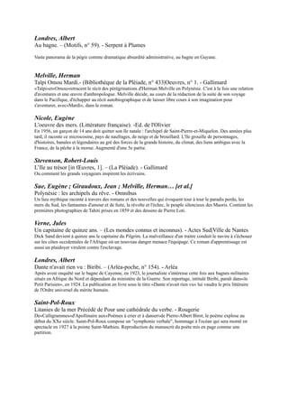 Nicole, Eugène
L'oeuvre des mers. (Littérature française). -Ed. de l'Olivier
En 1956, un garçon de 14 ans doit quitter son île natale : l'archipel de Saint-Pierre-et-Miquelon. Des années plus tard,
il raconte ce microcosme, pays de naufrages, de neige et de brouillard. L'île grouille de personnages, d'histoires,
banales et légendaires au gré des forces de la grande histoire, du climat, des liens ambigus avec la France, de la pêche
à la morue. Augmenté d'une 5e partie.

Stevenson, Robert-Louis
L’Ile au trésor [in Œuvres, 1]. Ŕ (La Pléiade). - Gallimard
Ou comment les grands voyageurs inspirent les écrivains.

Sue, Eugène ; Giraudoux, Jean ; Melville, Herman… [et al.]
Polynésie : les archipels du rêve. - Omnibus
Un lieu mythique raconté à travers des romans et des nouvelles qui évoquent tour à tour le paradis perdu, les mers
du Sud, les fantasmes d'amour et de fuite, la révolte et l'échec, le peuple silencieux des Maoris. Contient les premières
photographies de Tahiti prises en 1859 et des dessins de Pierre Loti.

Verne, Jules
Un capitaine de quinze ans. Ŕ (Les mondes connus et inconnus). - Actes Sud|Ville de Nantes
Dick Sand devient à quinze ans le capitaine du Pilgrim. La malveillance d'un traitre conduit le navire à s'échouer sur
les côtes occidentales de l'Afrique où un nouveau danger menace l'équipage. Ce roman d'apprentissage est aussi un
plaidoyer virulent contre l'esclavage.

Londres, Albert
Dante n'avait rien vu : Biribi. Ŕ (Arléa-poche, n° 154). - Arléa
Après avoir enquêté sur le bagne de Cayenne, en 1923, le journaliste s'intéresse cette fois aux bagnes militaires situés
en Afrique du Nord et dépendant du ministère de la Guerre. Son reportage, intitulé Biribi, paraît dans«le Petit
Parisien», en 1924. La publication en livre sous le titre «Dante n'avait rien vu» lui vaudra le prix littéraire de l'Ordre
universel du mérite humain.

Saint-Pol-Roux
Litanies de la mer Précédé de Pour une cathédrale du verbe. - Rougerie
De«Calligrammes»d'Apollinaire aux«Poèmes à crier et à danser»de Pierre-Albert Birot, le
poème explose au début du XXe siècle. Saint-Pol-Roux compose un "symphonie
verbale", hommage à l'océan qui sera monté en spectacle en 1927 à la pointe Saint-
Mathieu. Reproduction du manuscrit du poète mis en page comme une partition.

Segalen, Victor
Les immémoriaux.- (Terre humaine). - Plon
A vingt-cinq ans, l'auteur, médecin de la marine française, débarque à Tahiti. Le
diagnostic s'impose à lui : la culture maori, confrontée à la venue des "Blancs", aux
maux et à la puissance de destruction dont l'Europe est porteuse, se meurt. Dès lors le
poète s'emploie à recueillir les derniers et plus éclatants témoignages de cette civilisation.
Un classique de l'anthropologie.

Segalen, Victor
Stèles. Ŕ (Poésie, n° 97). - Gallimard
Publié en 1912 et 1914, ce texte apparaît extérieurement et intérieurement comme un recueil chinois d'estampages.
Sur chaque page est tracé un rectangle feignant d'être la table de pierre portant l'inscription. Comme l'écrit Segalen à
son ami Manceron : "... tout le livre dans lequel le transfert de l'empire de Chine à l'empire sur soi-même est
constant..."
 