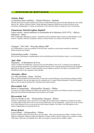 Tropiques : 1941-1945. - Nouvelles éditions JMP
Les collaborateurs à cette revue publiée à Fort-de-France, sensibles au mouvement surréaliste, entendaient donner la
parole aux Antilles.

Embouteillage caraïbe. - Lansman
Des écrivains martiniquais et guadeloupéens ont été sollicités pour écrire des pièces courtes : en voici les textes.

Agat, Alain
Négropolis. - la Manufacture de livres
Chacal, un dealer de Guadeloupe, est associé avec les frères Bertrac, Joris et JC. Ce dernier est en charge des ventes
en banlieue parisienne. Les affaires marchent bien pour lui et le marché parisien devient le plus important débouché
de Chacal. Lorsque JC meurt assassiné, tous les regards se portent vers Chacal. Les hommes de JC attendent de celui-
ci une vengeance toute naturelle.

Alexandre, Alfred
Les villes assassines : roman. - Ecriture
Dans un quartier déshérité de Fort-de-France, Evane aime en secret Winona, jeune prostituée, protégée de Slack, le
caïd du quartier, chez qui elle danse tous les vendredis soir. Un matin Winona demande à Evane de l'emmener dans
sa virée en moto au nord de l'île. Commence une relation secrète.

Bissoondath, Neil
Retour à Casaquemada. Ŕ (D'aujourd'hui. Etranger). - Phébus
Un roman sur la quête d'identité d'un Indien des Antilles qui se sent rejeté et une réflexion amère sur les espoirs
déçus des mouvements révolutionnaires aux Caraïbes et au Canada.

Bissoondath, Neil
Tous ces mondes en elle. Ŕ (D'aujourd'hui. Etranger). - Phébus
Yasmine, la quarantaine venue, s'envole vers la Caraïbe de son enfance pour
y disperser les cendres de sa mère. Ce séjour imprévu dans l'île où elle est
née ne fera d'abord qu'aviver son inquiétude... jusqu'au jour où la servante de
la vieille demeure lui livre un secret qu'on s'était toujours ingénié à lui cacher.
Une interrogation sur les racines, l'appartenance, les passions de la vie.

Brival, Roland
Coeur d'ébène. Ŕ (D'aujourd'hui). - Phébus
Dans les Caraïbes, l'histoire de deux frères que tout sépare : Toby, qu'on
prend pour un Blanc : brillant à l'école, éduqué en métropole, défenseur
public des opprimés, et Jaran, le plouc resté au village avec les copains.
Lorsque Toby meurt, Jaran erre à la recherche de ce frère avec lequel il a
encore tant de comptes à régler...

Césaire, Aimé
Une saison au Congo : théâtre. Ŕ (Points, n° 831). - Points
Aimé Césaire, qui a élaboré et défini le concept de négritude, donne ici une
des pièces de théâtre les plus représentatives du combat politique qu'il a
mené parmi les intellectuels noirs d'Afrique et des Caraïbes.

Césaire, Aimé ; Louis, Patrice
Aimé Césaire : rencontre avec un Nègre fondamental. - Arléa
Présente l'interview d'A. Césaire menée par P. Louis à l'occasion des 90 ans de l'écrivain. A. Césaire retrace son
parcours depuis sa naissance à la Martinique, ses études à Paris, son retour sur l'île natale où il embrasse la politique
sans abandonner l'écriture ni la poésie. Il donne ses commentaires sur la Martinique et le monde et revisite volontiers
son existence au cours du 20e siècle.

Césaire, Aimé
La poésie. - Seuil
Reprise de la totalité des poèmes de l'écrivain antillais. A travers eux, se trace le destin d'une île, de ses liens avec
toutes les cultures du monde, loin de tout exotisme comme de tout académisme.
 