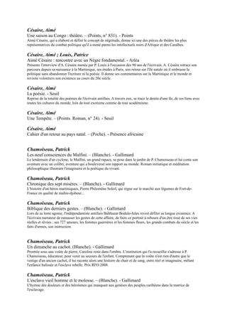 Césaire, Aimé
Une Tempête. Ŕ (Points. Roman, n° 24). - Seuil

Césaire, Aimé
Cahier d'un retour au pays natal. Ŕ (Poche). - Présence africaine


Chamoiseau, Patrick
Les neuf consciences du Malfini. Ŕ (Blanche). - Gallimard
Le lendemain d'un cyclone, le Malfini, un grand rapace, se pose dans le
jardin de P. Chamoiseau et lui conte son aventure avec un colibri, aventure
qui a bouleversé son rapport au monde. Roman initiatique et méditation
philosophique illustrant l'imaginaire et la poétique du vivant.

Chamoiseau, Patrick
Chronique des sept misères. Ŕ (Blanche). - Gallimard
L'histoire d'un héros martiniquais, Pierre Philomène Soleil, qui règne sur le
marché aux légumes de Fort-de-France en qualité de maître-djobeur...

Chamoiseau, Patrick
Biblique des derniers gestes. Ŕ (Blanche). - Gallimard
Lors de sa lente agonie, l'indépendantiste antillais Balthazar Bodule-Jules revoit défiler sa longue existence. A
l'écrivain narrateur de ramasser les gestes de cette affaire, de faire ce portrait à rebours d'un être tissé de ses vies
réelles et rêvées : ses 727 amours, les femmes guerrières et les femmes fleurs, les grands combats du siècle et les faits
d'armes, son instruction.


Chamoiseau, Patrick
Un dimanche au cachot. (Blanche). - Gallimard
Prostrée sous une voûte de pierre, Caroline reste dans l'ombre. L'institution qui l'a recueillie s'adresse à P.
Chamoiseau, éducateur, pour venir au secours de l'enfant. Comprenant que la voûte n'est rien d'autre que le vestige
d'un ancien cachot, il lui raconte alors une histoire de chair et de sang, entre réel et imaginaire, mêlant l'enfance
bafouée et l'esclave rebelle. Prix RFO 2008.

Chamoiseau, Patrick
L'esclave vieil homme et le molosse. Ŕ (Blanche). - Gallimard
L'hymne des douleurs et des héroïsmes qui manquait aux genèses des peuples
caribéens dans la matrice de l'esclavage.

Chamoiseau, Patrick
Texaco. Ŕ (Blanche). - Gallimard
Dans ce grand livre de l'espérance et de l'amertume du peuple antillais, P.
Chamoiseau, né à Fort-de-France, dépeint les scènes de la vie quotidienne, les
moments historiques, les fables créoles, les rêves et les récits satiriques, depuis
l'horreur des chaînes jusqu'au mensonge de la politique de développement
moderne. Prix Goncourt 1992.

Confiant, Raphaël
La panse du Chacal. Ŕ Mercure de France
L'auteur retrace l'épopée des Indiens ayant fui leur pays au XVe siècle pour la
terre promise des Antilles, à travers deux générations de Dorassamy, émigrés à la
Martinique pour y couper la canne. A l'image d'Adhiyamân Virassamy enfui du
Madurai, où ses parents furent dévorés par des chacals au cours d'une famine il
entreprit la traversée depuis l'Inde jusqu'aux Antilles avec sa femme.

Confiant, Raphaël
Nuée ardente. - Mercure de France
 