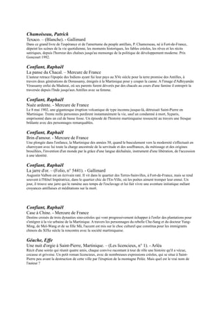 Le 8 mai 1902, une gigantesque éruption volcanique de type inconnu jusque-là, détruisait Saint-Pierre en Martinique.
Trente mille personnes perdirent instantanément la vie, sauf un condamné à mort, Syparis, emprisonné dans un cul
de basse fosse. Un épisode de l'histoire martiniquaise ressuscité au travers une fresque brûlante avec des personnages
remarquables.

Confiant, Raphaël
Brin d'amour. - Mercure de France
Une plongée dans l'enfance, la Martinique des années 50, quand le basculement vers la modernité s'effectuait en
charroyant avec lui toute la charge ancestrale de la servitude et des souffrances, du métissage et des origines
brouillées, l'invention d'un monde par la grâce d'une langue déchaînée, instrument d'une libération, de l'accession à
une identité.

Confiant, Raphaël
La jarre d'or. Ŕ (Folio, n° 5441). - Gallimard
Augustin Valbon est un écrivain raté. Il vit dans le quartier des Terres-Sainvilles, à Fort-de-France, mais se rend
souvent à l'Hôtel Impératrice, dans le quartier chic de l'En-Ville, où les poètes aiment tromper leur ennui. Un jour, il
trouve une jarre qui le ramène aux temps de l'esclavage et lui fait vivre une aventure initiatique mêlant croyances
antillaises et méditations sur la mort.



Confiant, Raphaël
Case à Chine. - Mercure de France
Destins croisés de trois dynasties sino-créoles qui vont
progressivement échapper à l'enfer des plantations pour s'intégrer à la
vie urbaine de la Martinique. A travers les personnages du rebelle Che-
Sang et du docteur Yung-Ming, de Meï-Wang et de sa fille Mâ, l'accent
est mis sur le choc culturel que constitua pour les immigrants chinois
du XIXe siècle la rencontre avec la société martiniquaise.

Géache, Effe
Une nuit d'orgie à Saint-Pierre, Martinique. Ŕ (Les
licencieux, n° 1). - Arléa
Récit d'une soirée qui réunit quatre amis, chaque convive racontant à
tour de rôle une histoire qu'il a vécue, cocasse et grivoise. Un petit
roman licencieux, avec de nombreuses expressions créoles, qui se situe
à Saint-Pierre peu avant la destruction de cette ville par l'éruption de la
montagne Pelée. Mais quel est le vrai nom de l'auteur ?

Germain, Robert
Grammaire créole. - L'Harmattan
La langue créole, utilisée par plusieurs millons de personnes des
Antilles et de la Louisiane, est une véritable création linguistique qui
permet la communication entre des groupes ethniques très divers.

Glissant, Édouard
Le Sel noir Le Sang rivé Boises. Ŕ (Poésie, n° 175). -
Gallimard

Glissant, Édouard
Tout-monde. Ŕ (Blanche). - Gallimard
Le roman de tous les voyages, hormis ceux de conquête, par un poète, essayiste, romancier, né en 1928 à la
Martinique.

Glissant, Édouard
Monsieur Toussaint : version scénique. Ŕ (Blanche). - Gallimard
La première version de ce texte, écrite en 1959, se présente comme une recomposition générale de l'atmosphère
révolutionnaire à Saint-Domingue de 1788 à 1803, date de la mort de Toussaint-Louverture au fort de Joux, dans le
 
