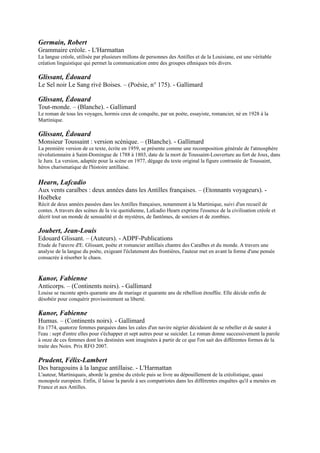 Jura. La version, adaptée pour la scène en 1977, dégage du texte original la figure contrastée de Toussaint, héros
charismatique de l'histoire antillaise.

Hearn, Lafcadio
Aux vents caraïbes : deux années dans les Antilles françaises. Ŕ (Etonnants voyageurs). - Hoëbeke
Récit de deux années passées dans les Antilles françaises, notamment à la Martinique, suivi d'un recueil de contes. A
travers des scènes de la vie quotidienne, Lafcadio Hearn exprime l'essence de la civilisation créole et décrit tout un
monde de sensualité et de mystères, de fantômes, de sorciers et de zombies.

Joubert, Jean-Louis
Edouard Glissant. Ŕ (Auteurs). - ADPF-Publications
Etude de l'œuvre d'E. Glissant, poète et romancier antillais chantre des Caraïbes et du monde. A travers une analyse
de la langue du poète, exigeant l'éclatement des frontières, l'auteur met en avant la forme d'une pensée consacrée à
résorber le chaos.


Kanor, Fabienne
Anticorps. Ŕ (Continents noirs). - Gallimard
Louise se raconte après quarante ans de mariage et quarante ans de rébellion étouffée. Elle décide enfin de désobéir
pour conquérir provisoirement sa liberté.

Kanor, Fabienne
Humus. Ŕ (Continents noirs). - Gallimard
En 1774, quatorze femmes parquées dans les cales d'un navire négrier décidaient de se rebeller et de sauter à l'eau :
sept d'entre elles pour s'échapper et sept autres pour se suicider. Le roman donne successivement la parole à onze de
ces femmes dont les destinées sont imaginées à partir de ce que l'on sait des différentes formes de la traite des Noirs.
Prix RFO 2007.

Prudent, Félix-Lambert
Des baragouins à la langue antillaise. - L'Harmattan
L'auteur, Martiniquais, aborde la genèse du créole puis se livre au dépouillement de la créolistique, quasi monopole
européen. Enfin, il laisse la parole à ses compatriotes dans les différentes enquêtes qu'il a menées en France et aux
Antilles.

Zobel, Joseph
Et si la mer n'était pas bleue. - Ed. Caribéennes
Joseph Zobel est le plus populaire des écrivains antillais. Cette popularité, il la doit à son talent de conteur, mais aussi
à sa remarquable faculté de faire revivre les Antilles d'antan. Dans ce recueil, on croise un campagnard qui
entreprend une longue marche pour découvrir la mer, on participe à la vie d'un bourg qui s'anime autour de la
boutique du coiffeur puis Zobel parle, sans émotion, d'une famille qui illustrait "la négritude en action"; les Nardal.


Zobel, Joseph
La Rue-Cases-Nègres. Ŕ (Poche). - Présence africaine
José Hassam, le petit héros de l'ouvrage, élevé sur une plantation de canne à sucre par sa grand-mère, M'man Tine,
passera de l'émerveillement d'une enfance agreste à la découverte des horreurs de l'exploitation des travailleurs nègres
par les Blancs créoles, puis des injustices générées par la société coloniale urbaine, celle de Fort-de-France où il se
rend après avoir réussi « à l'examen des bourses ». La figure de M'man Tine est en quelque sorte l'archétype de la
mère antillaise, omniprésente, dévouée et en fait véritable chef du foyer.
 