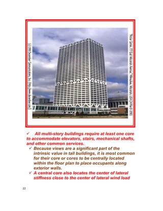 22
 All multi-story buildings require at least one core
to accommodate elevators, stairs, mechanical shafts,
and other common services.
 Because views are a significant part of the
intrinsic value in tall buildings, it is most common
for their core or cores to be centrally located
within the floor plan to place occupants along
exterior walls.
 A central core also locates the center of lateral
stiffness close to the center of lateral wind load
 