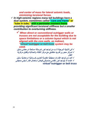 23
and center of mass for lateral seismic loads,
minimizing torsional forces.
 In high-seismic regions many tall buildings have a
dual system, sometimes called “core and frame” or
“tube in tube,” with a perimeter moment frame
providing significant torsional stiffness but a smaller
contribution to overturning stiffness.
When direct or conventional outrigger walls or
trusses are not acceptable for the building due to
space limitations or a column layout which is not
aligned with the core walls, an indirect,
“virtual”outrigger or belt truss system may be
used.
‫ﺳﻧﯾل‬ ‫ﻣﻌدﻧﻲ‬ ‫او‬ ‫ﻣﺳﻠﺣﺔ‬ ‫ﺧرﺳﺎﻧﺔ‬ ‫ﻛور‬ ‫ﺗواﺟد‬ ‫ﻣن‬ ‫ﺑد‬ ‫ﻻ‬ ‫اﻟﺑرﺟﯾﺔ‬ ‫اﻷﺑﻧﯾﺔ‬ ‫ﻓﻲ‬
‫ﻣرﻛز‬ ‫ﻣﻊ‬ ‫ﻣﺗطﺎﺑﻖ‬ ‫ﺗﻘرﺑﯾﺎ‬ ‫ﻣﺣوري‬ ‫ﺗﻣرﻛز‬‫ﻣرﻛزﯾﺔ‬ ‫وﺗﻘﻠﯾل‬ ‫واﻟﺻﻼﺑﺔ‬ ‫اﻟﻛﺗﻠﺔ‬
‫اﻟﻔﺗل‬
‫ﺳﺗﯾل‬ ‫ﻣﻌدﻧﯾﺔ‬ ‫ام‬ ‫ﺧرﺳﺎﻧﯾﺔ‬ ‫ﻟﻠﻌزوم‬ ‫ﻣﻘﺎوﻣﺔ‬ ‫ﻣﺣﯾطﯾﺔ‬ ‫اطﺎرات‬ ‫ﺗواﺟد‬ ‫ﻣن‬ ‫ﻻﺑد‬
‫ﻧظﺎﻣﻲ‬ ‫ﻛور‬ ‫ﯾﺗواﺟد‬ ‫ﻻ‬ ‫ﻋﻧدﻣﺎ‬‫ﻣﺣﯾطﻲ‬ ‫ﺷﺑﻛﻲ‬ ‫اطﺎر‬ ‫اﺳﺗﻌﻣﺎل‬ ‫ﻓﯾﻣﻛن‬ ‫ﺻﻧدوﻗﻲ‬
virtual”outrigger or belt truss
 