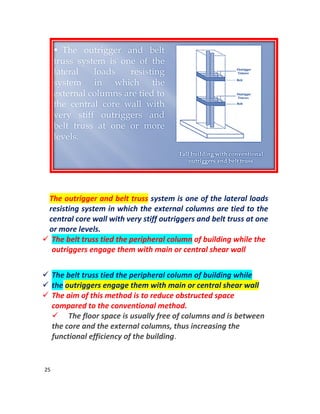 25
The outrigger and belt truss system is one of the lateral loads
resisting system in which the external columns are tied to the
central core wall with very stiff outriggers and belt truss at one
or more levels.
 The belt truss tied the peripheral column of building while the
outriggers engage them with main or central shear wall
 The belt truss tied the peripheral column of building while
 the outriggers engage them with main or central shear wall
 The aim of this method is to reduce obstructed space
compared to the conventional method.
 The floor space is usually free of columns and is between
the core and the external columns, thus increasing the
functional efficiency of the building.
 