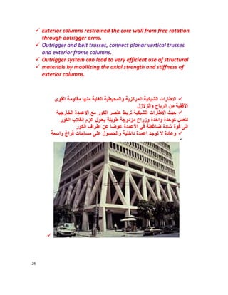 26
 Exterior columns restrained the core wall from free rotation
through outrigger arms.
 Outrigger and belt trusses, connect planar vertical trusses
and exterior frame columns.
 Outrigger system can lead to very efficient use of structural
 materials by mobilizing the axial strength and stiffness of
exterior columns.
‫اﻟﺷﺑﻛﯾﺔ‬ ‫اﻻطﺎرات‬‫اﻟﻘوى‬ ‫ﻣﻘﺎوﻣﺔ‬ ‫ﻣﻧﮭﺎ‬ ‫اﻟﻐﺎﯾﺔ‬ ‫واﻟﻣﺣﯾطﯾﺔ‬ ‫اﻟﻣرﻛزﯾﺔ‬
‫واﻟزﻻزل‬ ‫اﻟرﯾﺎح‬ ‫ﻣن‬ ‫اﻷﻓﻘﯾﺔ‬
‫اﻷ‬ ‫ﻣﻊ‬ ‫اﻟﻛور‬ ‫ﻋﻧﺻر‬ ‫ﺗرﺑط‬ ‫اﻟﺷﺑﻛﯾﺔ‬ ‫اﻻطﺎرات‬ ‫ﺣﯾث‬‫اﻟﺧﺎرﺟﯾﺔ‬ ‫ﻋﻣدة‬
‫اﻟﻛور‬ ‫اﻧﻘﻼب‬ ‫ﻋزم‬ ‫ﯾﺣول‬ ‫طوﯾﻠﺔ‬ ‫ﻣزدوﺟﺔ‬ ‫وزراع‬ ‫واﺣدة‬ ‫ﻛوﺣدة‬ ‫ﻟﺗﻌﻣل‬
‫اﻟﻛور‬ ‫اطراف‬ ‫ﻋن‬ ‫ﻋوﺿﺎ‬ ‫اﻷﻋﻣدة‬ ‫ﻓﻲ‬ ‫ﺿﺎﻏطﺔ‬ ‫ﺷﺎدة‬ ‫ﻓوة‬ ‫اﻟﻰ‬
‫اﻋﻣدة‬ ‫ﺗوﺟد‬ ‫ﻻ‬ ‫وﻋﺎدة‬‫واﺳﻌﺔ‬ ‫ﻓراغ‬ ‫ﻣﺳﺎﺣﺎت‬ ‫ﻋﻠﻰ‬ ‫واﻟﺣﺻول‬ ‫داﺧﻠﯾﺔ‬


 
