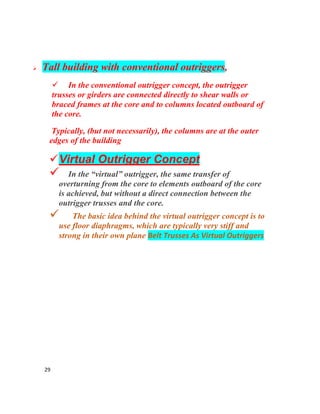 29
 Tall building with conventional outriggers,
 In the conventional outrigger concept, the outrigger
trusses or girders are connected directly to shear walls or
braced frames at the core and to columns located outboard of
the core.
Typically, (but not necessarily), the columns are at the outer
edges of the building
Virtual Outrigger Concept
 In the “virtual” outrigger, the same transfer of
overturning from the core to elements outboard of the core
is achieved, but without a direct connection between the
outrigger trusses and the core.
 The basic idea behind the virtual outrigger concept is to
use floor diaphragms, which are typically very stiff and
strong in their own plane Belt Trusses As Virtual Outriggers
 
