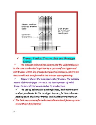 30
 Frames, Vertical Trusses, Belt and Outrigger
Trusses
 The exterior fascia shear frames and the vertical trusses
in the core can be tied together by a system of outrigger and
belt trusses which are provided at plant room levels, where the
trusses will not interfere with the interior space planning.
 Figure 4 shows the arrangement of trusses. The primary
result of the outrigger trusses is the development of axial
forces in the exterior columns due to wind action.
 The use of belt trusses on the facades, at the same level
and perpendicular to the outrigger trusses, further enhances
participation of exterior frames in the cantilever behaviour.
 The belt trusses transform the two-dimensional frame system
into a three-dimensional
 