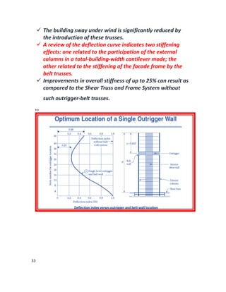 33
 The building sway under wind is significantly reduced by
the introduction of these trusses.
 A review of the deflection curve indicates two stiffening
effects: one related to the participation of the external
columns in a total-building-width cantilever mode; the
other related to the stiffening of the facade frame by the
belt trusses.
 Improvements in overall stiffness of up to 25% can result as
compared to the Shear Truss and Frame System without
such outrigger-belt trusses.
++
 
