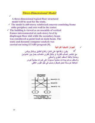 37
Three-Dimensional Model

A three-dimensional typical floor structural
model will be used for the study.
 The model is a60-storey reinforced concrete consisting frame
atthe periphery and core wall in the center.
 The building is viewed as an assemble of vertical
frames interconnected at each storey level by
diaphragm floor slab while the secondary beam
was considered as point load on main beam. The
static and dynamic computer analysis was
carried out using ETABS program [9].
‫اﻟﻔراﻏﯾﺔ‬ ‫اﻟﺷﺑﻛﯾﺔ‬ ‫اﻟﺟواﺋز‬
‫وﺑﺷﻛل‬ ‫اﻟطﺎﺑﻖ‬ ‫ارﺗﻔﺎع‬ ‫ﻛﺎﻣل‬ ‫ﻋﻠﻰ‬ ‫ارﺗﻔﺎﻋﮭﺎ‬ ‫ﯾﻛون‬‫ﺑوﻛس‬
‫ﻗطرﯾﺔ‬ ‫ﺗﺻﺎﻟب‬ ‫ﻋﻧﺎﺻر‬ ‫ﻣﻊ‬‫ﻋﺎﻣودﯾن‬ ‫ﺑﯾن‬ ‫ﯾﺻل‬ ‫ﻣﺗﺻﺎﻟب‬ ‫ﻗطري‬ ‫ﺑﺷﻛل‬ ‫او‬
‫واﻟﺳﻔﻠﻲ‬ ‫اﻟﻌﻠوي‬ ‫اﻟﺳﻘف‬ ‫ﺑﻼطﺔ‬ ‫وﺣﺎﻣﻠﺔ‬
‫ﻣﻌدﻧﯾﺔ‬ ‫ﺑﻣدادات‬ ‫ﻣدﻋم‬ ‫واﻟﺳﻘف‬‫ﻛﯾردر‬ ‫ﻣﻌدﻧﯾﺔ‬ ‫ﻛﻣرات‬ ‫ﻋﻠﻰ‬ ‫ﻣﺳﻧودة‬
‫ﺧرﺳﺎﻧﺔ‬ ‫+ﺑﻼطﺔ‬‫اﻷﻓﻘﻲ‬ ‫اﻟﻘوى‬ ‫ﻧﻘل‬ ‫ﻓﻲ‬ ‫ﺻﻠب‬ ‫ﻛدﯾﺎﻓرام‬ ‫ﺗﻌﻣل‬
 