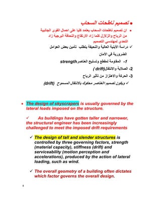 4
‫اﻟﺳﺣﺎب‬ ‫ﻧﺎطﺣﺎت‬ ‫ﺗﺻﻣﯾم‬
‫ﻧﺎ‬ ‫ﺗﺻﻣﯾم‬ ‫ان‬‫اﻟﺟﺎﻧﺑﯾﺔ‬ ‫اﻟﻘوى‬ ‫اﺣﻣﺎل‬ ‫ﻋﻠﻰ‬ ‫ﻛﻠﯾﺎ‬ ‫ﯾﻌﺗﻣد‬ ‫اﻟﺳﺣﺎب‬ ‫طﺣﺎت‬
‫واﻟزﻻزل‬ ‫اﻟرﯾﺎح‬ ‫ﻣن‬‫زاد‬ ‫اﻟﺑرﺟﯾﺔ‬ ‫واﻟﻧﺣﺎﻓﺔ‬ ‫اﻻرﺗﻘﺎع‬ ‫زاد‬ ‫ﻛﻠﻣﺎ‬
‫اﻟﺗﺻﻣﯾم‬ ‫ﻟﻣﮭﻧدﺳﻲ‬ ‫اﻟﺗﺣدي‬
‫اﻟﻌواﻣل‬ ‫ﺑﻌض‬ ‫ﺗﺄﻣﯾن‬ ‫ﯾﺗطﻠب‬ ‫واﻟﻧﺣﯾﻔﺔ‬ ‫اﻟﻌﺎﻟﯾﺔ‬ ‫اﻷﺑﻧﯾﺔ‬ ‫دراﺳﺔ‬
‫اﻷﻣﺎن‬ ‫ﻓﻲ‬ ‫اﻟﺿرورﯾﺔ‬
1-‫اﻟﻣﻘﺎوﻣﺔ‬‫اﻟﻌﻧﺎﺻر‬ ‫وﺗﺳﻠﯾﺢ‬ ‫ﻟﻣﻘطﻊ‬strength
2-‫واﻻﻧﺗﻘﺎل‬ ‫اﻟﺻﻼﺑﺔ‬drift)(
3-‫اﻟرﯾﺎح‬ ‫ﺗﺄﺛﯾر‬ ‫ﻣن‬ ‫واﻻھﺗزاز‬ ‫اﻟﺣرﻛﺔ‬
‫اﻟﻣﺳﻣوح‬ ‫ﺑﺎﻻﻧﺗﻘﺎل‬ ‫ﻣﺣﻛوك‬ ‫ااﻟﻌﻧﺎﺻر‬ ‫ﺗﺻﻣﯾم‬ ‫وﯾﻛون‬drift)(
 The design of skyscrapers is usually governed by the
lateral loads imposed on the structure.
 As buildings have gotten taller and narrower,
the structural engineer has been increasingly
challenged to meet the imposed drift requirements
 The design of tall and slender structures is
controlled by three governing factors, strength
(material capacity), stiffness (drift) and
serviceability (motion perception and
accelerations), produced by the action of lateral
loading, such as wind.
 The overall geometry of a building often dictates
which factor governs the overall design.
 