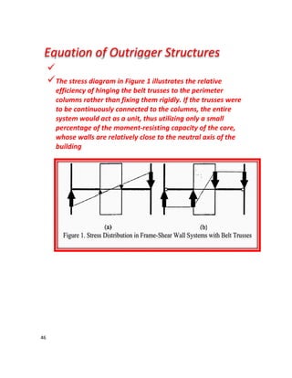 46

The stress diagram in Figure 1 illustrates the relative
efficiency of hinging the belt trusses to the perimeter
columns rather than fixing them rigidly. If the trusses were
to be continuously connected to the columns, the entire
system would act as a unit, thus utilizing only a small
percentage of the moment-resisting capacity of the core,
whose walls are relatively close to the neutral axis of the
building
Equation of Outrigger Structures
 