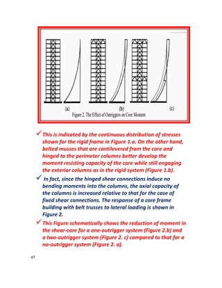 47
This is indicated by the continuous distribution of stresses
shown for the rigid frame in Figure 1.a. On the other hand,
belted musses that are cantilevered from the core and
hinged to the perimeter columns better develop the
moment resisting capacity of the core while still engaging
the exterior columns as in the rigid system (Figure 1.b).
 In fact, since the hinged shear connections induce no
bending moments into the columns, the axial capacity of
the columns is increased relative to that for the case of
fixed shear connections. The response of a core frame
building with belt trusses to lateral loading is shown in
Figure 2.
This Figure schematically shows the reduction of moment in
the shear-core for a one-outrigger system (Figure 2.b) and
a two-outrigger system (Figure 2. c) compared to that for a
no-outrigger system (Figure 2. a).
 