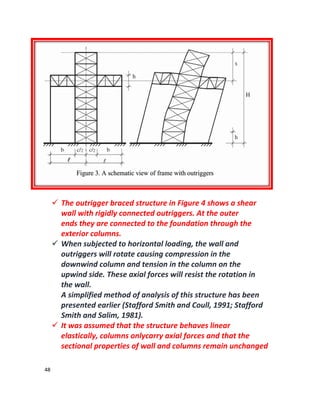 48
 The outrigger braced structure in Figure 4 shows a shear
wall with rigidly connected outriggers. At the outer
ends they are connected to the foundation through the
exterior columns.
 When subjected to horizontal loading, the wall and
outriggers will rotate causing compression in the
downwind column and tension in the column on the
upwind side. These axial forces will resist the rotation in
the wall.
A simplified method of analysis of this structure has been
presented earlier (Stafford Smith and Coull, 1991; Stafford
Smith and Salim, 1981).
 It was assumed that the structure behaves linear
elastically, columns onlycarry axial forces and that the
sectional properties of wall and columns remain unchanged
 