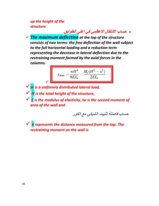 49
up the height of the
structure
‫اﻷﻋظﻣ‬ ‫اﻻﻧﺗﻘﺎل‬ ‫ﺣﺳﺎب‬‫اﻟطواﺑﻖ‬ ‫اﻋﻠﻰ‬ ‫ﻓﻲ‬ ‫ﻲ‬
 The maximum deflection at the top of the structure
consists of two terms: the free deflection of the wall subject
to the full horizontal loading and a reduction term
representing the decrease in lateral deflection due to the
restraining moment formed by the axial forces in the
columns.

w is a uniformly distributed lateral load,
 H is the total height of the structure,
 E is the modulus of elasticity, Iw is the second moment of
area of the wall and
‫اﻟﻛور‬ ‫ﻣﻊ‬ ‫اﻟﺷﺑﻛﻲ‬ ‫ﺗﺛﺑﯾت‬ ‫ﻓﺎﺻﻠﺔ‬ ‫ﺣﺳﺎب‬
 x represents the distance measured from the top. The
restraining moment on the wall is
 