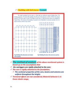 61
 l building with belt trusses Example
 The method of analysis of the above mentioned system is
based up on the assumptions that
 the outriggers are rigidly attached to the core;
 The core is rigidly attached to the foundation;
 The sectional properties of the core, beams and columns are
uniform throughout the height;
 Tensional effects are not considered; Material behavior is in
linear elastic range;
 