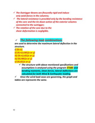 62
 The Outrigger Beams are flexurally rigid and induce
only axial forces in the columns;
 The lateral resistance is provided only by the bending resistance
of the core and the tie down action of the exterior columns
connected to the outrigger;
 The rotation of the core due to the
shear deformation is negligible.
 The following load combinations
are used to determine the maximum lateral deflection in the
structure.
i) DL+LL
ii) DL+LL±WL(x or y)
iii) DL+LL±EL(x or y)
iv) DL±WL(x or y)
v) DL±EL(x or y)
 The structure with above mentioned specifications and
assumptions is analyzed using the program ETABS and
bending moments, shear forces, lateral deflections are
calculated for both Wind & Earthquake loading.
 Since the wind load cases are governing, the graph and
tables are represents the same.
 
