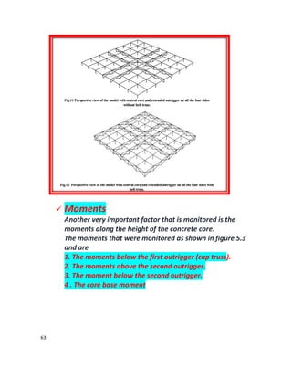 63
 Moments
Another very important factor that is monitored is the
moments along the height of the concrete core.
The moments that were monitored as shown in figure 5.3
and are
1. The moments below the first outrigger (cap truss).
2. The moments above the second outrigger.
3. The moment below the second outrigger.
4 . The core base moment
 