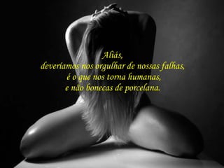 Aliás,  deveríamos nos orgulhar de nossas falhas,  é o que nos torna humanas, e não bonecas de porcelana.  