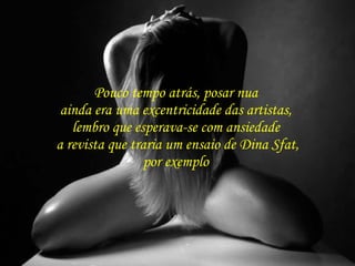 Pouco tempo atrás, posar nua  ainda era uma excentricidade das artistas,  lembro que esperava-se com ansiedade  a revista que traria um ensaio de Dina Sfat, por exemplo  