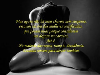 Mas agora não há mais charme nem suspense,  estamos na era das mulheres coisificadas,  que posam nuas porque consideram  um degrau na carreira.  Até é.  Na maioria das vezes, rumo à  decadência. Escadas servem para descer também. 