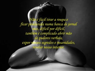 Não é fácil tirar a roupa e  ficar pendurada numa banca de jornal  mas, difícil por difícil,  também é complicado abrir mão  de pudores verbais,  expor nossos segredos e insanidades,  revelar nosso interior.  