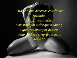 Mas é o que devemos continuar fazendo.  Despir nossa alma  e mostrar pra valer quem somos,  o que trazemos por dentro.  Não conheço strip-tease mais sedutor. 