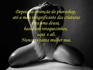 Depois da invenção do photoshop,  até a mais insignificante das criaturas vira uma deusa,  basta uns retoquezinhos,  aqui  e ali. Nunca vi tanta mulher nua. 