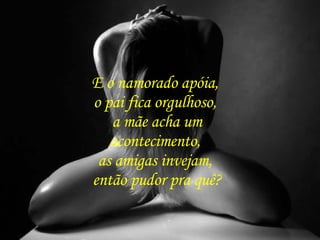 E o namorado apóia,  o pai fica orgulhoso,  a mãe acha um acontecimento,  as amigas invejam,  então pudor pra quê? 