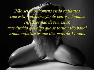 Não sei se os homens estão radiantes  com esta multiplicação de peitos e bundas. Infelizes não devem estar,  mas duvido que algo que se tornou tão banal  ainda enfeitice os que têm mais de 14 anos. 