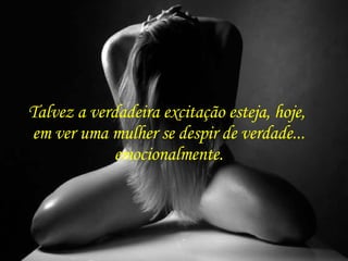 Talvez a verdadeira excitação esteja, hoje,  em ver uma mulher se despir de verdade... emocionalmente. 