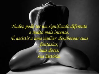 Nudez pode ter um significado diferente  e muito mais intenso.  É assistir a uma mulher  desabotoar suas fantasias,  suas dores,  sua história.  