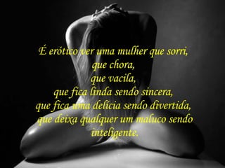É erótico ver uma mulher que sorri,  que chora,  que vacila,  que fica linda sendo sincera,  que fica uma delícia sendo divertida,  que deixa qualquer um maluco sendo inteligente. 
