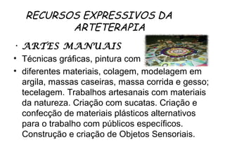RECURSOS EXPRESSIVOS DA
          ARTETERAPIA  
• ARTES MANUAIS
• Técnicas gráficas, pintura com
• diferentes materiais, colagem, modelagem em
  argila, massas caseiras, massa corrida e gesso;
  tecelagem. Trabalhos artesanais com materiais
  da natureza. Criação com sucatas. Criação e
  confecção de materiais plásticos alternativos
  para o trabalho com públicos específicos.
  Construção e criação de Objetos Sensoriais.
 