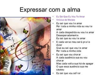 Expressar com a alma
          •   Eu Sei Que Eu Vou Te Amar
          •   Vinicius de Moraes
          •   Eu sei que vou t e amar
              Por t oda a minha vida eu vou t e
              amar
              A cada despedida eu vou t e amar
              Desesper adament e
              Eu sei que eu vou t e amar
          •   E cada ver so meu ser á pr a t e
              dizer
              Q ue eu sei que vou t e amar
              Por t oda a minha vida
          •   Eu sei que vou chor ar
              A cada ausência sua eu vou
              chor ar
              Mas cada volt a sua há de apagar
              O que essa ausência sua me
              causou
          •   Eu sei que vou sof r er
 