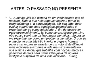 ARTES: O PASSADO NO PRESENTE

• "... A minha vida é a história de um inconsciente que se
  realizou. Tudo o que nele repousa aspira a tornar-se
  acontecimento e, a personalidade, por seu lado, quer
  evoluir a partir de suas condições inconscientes e
  experimentar-se como totalidade. A fim de descrever
  esse desenvolvimento, tal como se expressou em mim,
  não posso servir-me da linguagem científica; não posso
  me experimentar como um problema científico. O que se
  é, mediante uma intuição interior e o que o homem
  parece ser expresso através de um mito. Este último é
  mais individual e exprime a vida mais exatamente do
  que o faz a ciência, que trabalha com noções médicas,
  genéricas demais para umas idéia justa da riqueza
  múltipla e subjetiva de uma vida individual...".Jung
 