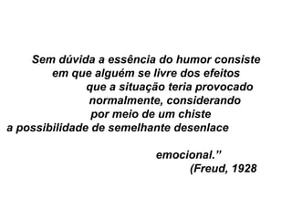 Sem dúvida a essência do humor consiste
        em que alguém se livre dos efeitos
               que a situação teria provocado
               normalmente, considerando
                por meio de um chiste
a possibilidade de semelhante desenlace

                          emocional.”
                               (Freud, 1928
 