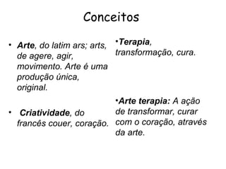 Conceitos

• Arte, do latim ars; arts, •Terapia,
  de agere, agir,           transformação, cura.
  movimento. Arte é uma
  produção única,
  original.
                            •Arte terapia: A ação
• Criatividade, do          de transformar, curar
  francês couer, coração. com o coração, através
                            da arte.
 