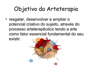 Objetivo da Arteterapia
• resgatar, desenvolver e ampliar o
  potencial criativo do sujeito, através do
  processo arteterapêutico tendo a arte
  como fator essencial fundamental do seu
  existir.
 