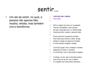 sentir...
                                   •
•   Um ato de sentir, no qual, a       SONETO DO AMIGO
                                   •   V sde Maes
                                        iníciu or
    pessoa não apenas fala,        •
    mostra, retrata, mas também
                                   •   Enf im, depois de t ant o er r o passado 
    cria e transforma.             •   Tant as r et aliações, t ant o per igo 
                                   •   Eis que r essur ge nout r o o velho amigo 
                                   •   Nunca per dido, sempr e r eencont r ado.
                                   •
                                       É bom sent á-lo novament e ao lado 
                                   •   Com olhos que cont êm o olhar ant igo 
                                   •   Sempr e comigo um pouco at r ibulado 
                                   •   E como sempr e singular comigo.
                                   •
                                       Um bicho igual a mim, simples e humano 
                                   •   Sabendo se mover e comover  
                                   •   E a disf ar çar com o meu pr ópr io engano.


                                   •   O amigo: um ser que a vida não explica
                                   •   Q ue só se vai ao ver out r o nascer
                                   •   E o espelho de minha alma mult iplica.
 