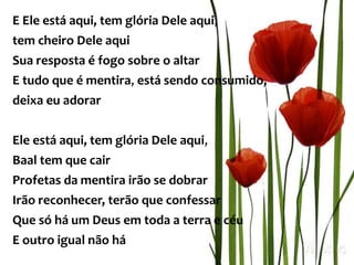 E Ele está aqui, tem glória Dele aqui,
tem cheiro Dele aqui
Sua resposta é fogo sobre o altar
E tudo que é mentira, está sendo consumido,
deixa eu adorar
Ele está aqui, tem glória Dele aqui,
Baal tem que cair
Profetas da mentira irão se dobrar
Irão reconhecer, terão que confessar
Que só há um Deus em toda a terra e céu
E outro igual não há
 