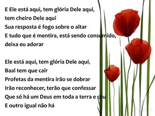 E Ele está aqui, tem glória Dele aqui,
tem cheiro Dele aqui
Sua resposta é fogo sobre o altar
E tudo que é mentira, está sendo consumido,
deixa eu adorar
Ele está aqui, tem glória Dele aqui,
Baal tem que cair
Profetas da mentira irão se dobrar
Irão reconhecer, terão que confessar
Que só há um Deus em toda a terra e céu
E outro igual não há
 