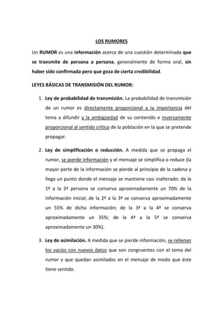 LOS RUMORES
Un RUMOR es una información acerca de una cuestión determinada que
se transmite de persona a persona, generalmente de forma oral, sin
haber sido confirmada pero que goza de cierta credibilidad.
LEYES BÁSICAS DE TRANSMISIÓN DEL RUMOR:
1. Ley de probabilidad de transmisión. La probabilidad de transmisión
de un rumor es directamente proporcional a la importancia del
tema a difundir y la ambigüedad de su contenido e inversamente
proporcional al sentido crítico de la población en la que se pretende
propagar.
2. Ley de simplificación o reducción. A medida que se propaga el
rumor, se pierde información y el mensaje se simplifica o reduce (la
mayor parte de la información se pierde al principio de la cadena y
llega un punto donde el mensaje se mantiene casi inalterado: de la
1ª a la 2ª persona se conserva aproximadamente un 70% de la
información inicial; de la 2ª a la 3ª se conserva aproximadamente
un 55% de dicha información; de la 3ª a la 4ª se conserva
aproximadamente un 35%; de la 4ª a la 5ª se conserva
aproximadamente un 30%).
3. Ley de asimilación. A medida que se pierde información, se rellenan
los vacíos con nuevos datos que son congruentes con el tema del
rumor y que quedan asimilados en el mensaje de modo que éste
tiene sentido.
 
