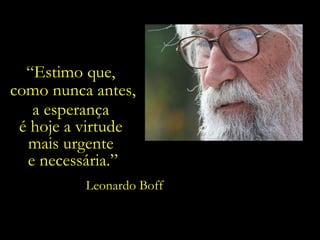 “ Estimo que,  como nunca antes, a esperança  é hoje a virtude  mais urgente  e necessária.” Leonardo Boff 