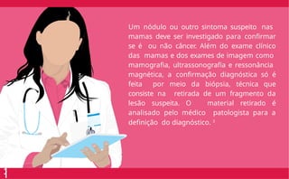Um nódulo ou outro sintoma suspeito nas
mamas deve ser investigado para confirmar
se é ou não câncer. Além do exame clínico
das mamas e dos exames de imagem como
mamografia, ultrassonografia e ressonância
magnética, a confirmação diagnóstica só é
feita por meio da biópsia, técnica que
consiste na retirada de um fragmento da
lesão suspeita. O material retirado é
analisado pelo médico patologista para a
definição do diagnóstico. 3
1
1
 
