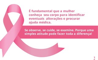 É fundamental que a mulher
conheça seu corpo para identificar
eventuais alterações e procurar
ajuda médica.
Se observe, se cuide, se examine. Porque uma
simples atitude pode fazer toda a diferença!
1
 